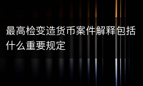 最高检变造货币案件解释包括什么重要规定