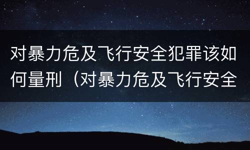 对暴力危及飞行安全犯罪该如何量刑（对暴力危及飞行安全犯罪该如何量刑处罚）