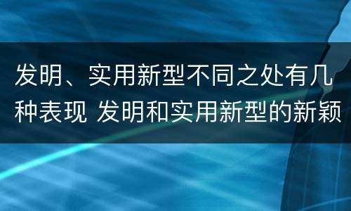 发明、实用新型不同之处有几种表现 发明和实用新型的新颖性