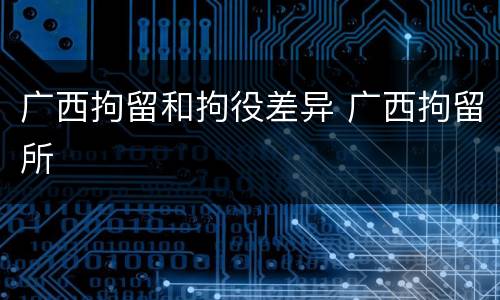 广西拘留和拘役差异 广西拘留所