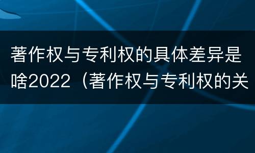 著作权与专利权的具体差异是啥2022（著作权与专利权的关系）