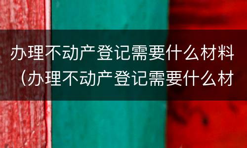 办理不动产登记需要什么材料（办理不动产登记需要什么材料和手续）