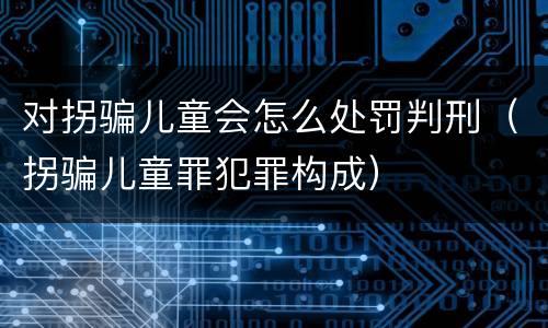 对拐骗儿童会怎么处罚判刑（拐骗儿童罪犯罪构成）