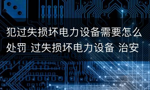 犯过失损坏电力设备需要怎么处罚 过失损坏电力设备 治安处罚