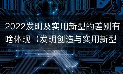 2022发明及实用新型的差别有啥体现（发明创造与实用新型的区别）