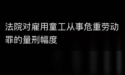 法院对雇用童工从事危重劳动罪的量刑幅度