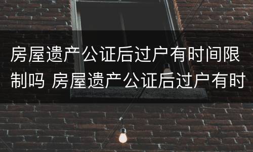 房屋遗产公证后过户有时间限制吗 房屋遗产公证后过户有时间限制吗多久