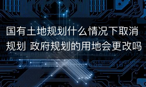 国有土地规划什么情况下取消规划 政府规划的用地会更改吗