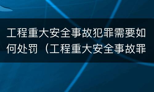 工程重大安全事故犯罪需要如何处罚（工程重大安全事故罪量刑标准）