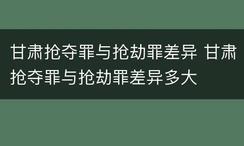 甘肃抢夺罪与抢劫罪差异 甘肃抢夺罪与抢劫罪差异多大