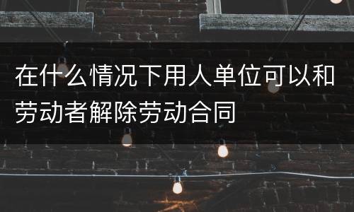 在什么情况下用人单位可以和劳动者解除劳动合同