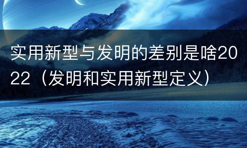 实用新型与发明的差别是啥2022（发明和实用新型定义）