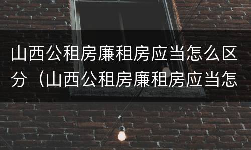 山西公租房廉租房应当怎么区分（山西公租房廉租房应当怎么区分的）