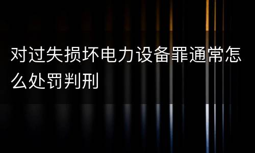 对过失损坏电力设备罪通常怎么处罚判刑