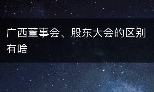 广西董事会、股东大会的区别有啥