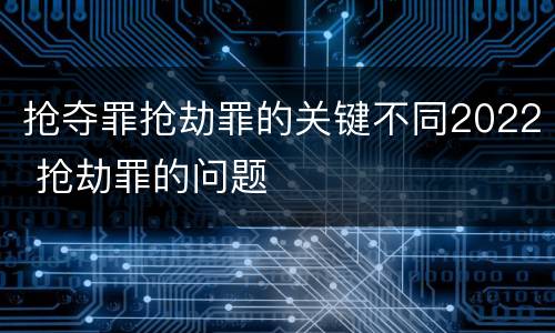 抢夺罪抢劫罪的关键不同2022 抢劫罪的问题