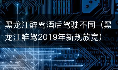 黑龙江醉驾酒后驾驶不同（黑龙江醉驾2019年新规放宽）