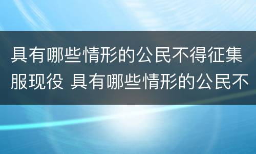 具有哪些情形的公民不得征集服现役 具有哪些情形的公民不得征集服现役军人