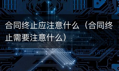 合同终止应注意什么（合同终止需要注意什么）