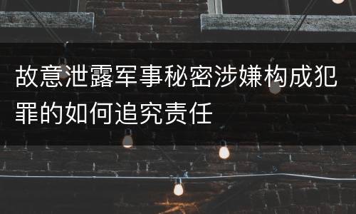 故意泄露军事秘密涉嫌构成犯罪的如何追究责任