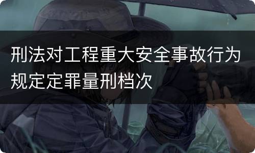 刑法对工程重大安全事故行为规定定罪量刑档次