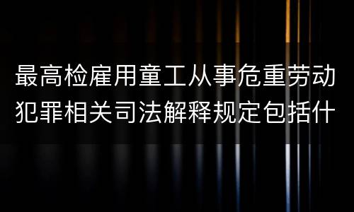 最高检雇用童工从事危重劳动犯罪相关司法解释规定包括什么重要内容
