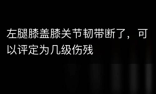 左腿膝盖膝关节韧带断了，可以评定为几级伤残