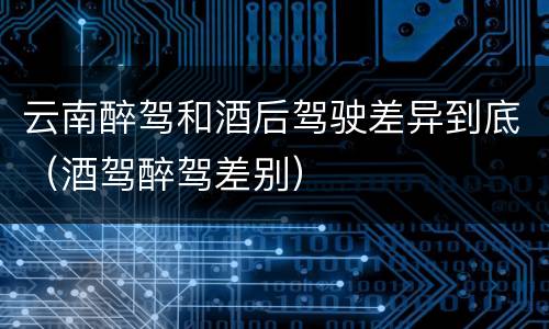 云南醉驾和酒后驾驶差异到底（酒驾醉驾差别）