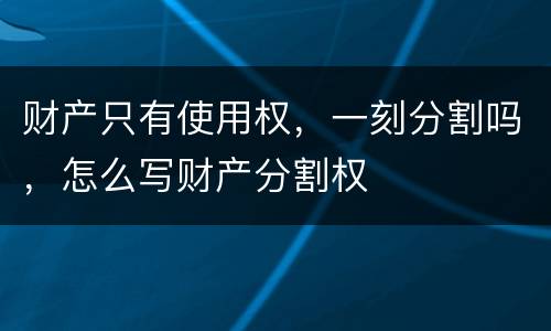 财产只有使用权，一刻分割吗，怎么写财产分割权