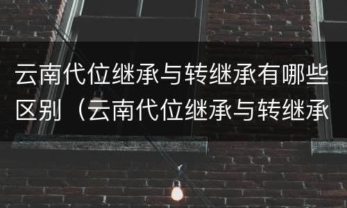 云南代位继承与转继承有哪些区别（云南代位继承与转继承有哪些区别呢）