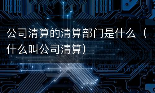 公司清算的清算部门是什么（什么叫公司清算）