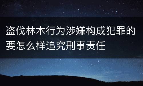 盗伐林木行为涉嫌构成犯罪的要怎么样追究刑事责任