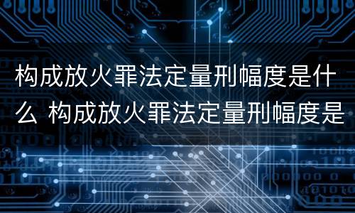 构成放火罪法定量刑幅度是什么 构成放火罪法定量刑幅度是什么标准