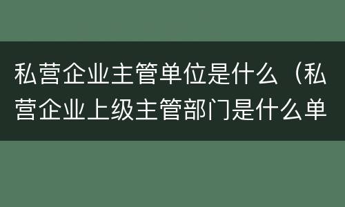 私营企业主管单位是什么（私营企业上级主管部门是什么单位）