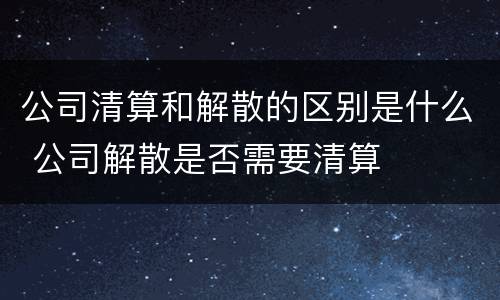 公司清算和解散的区别是什么 公司解散是否需要清算