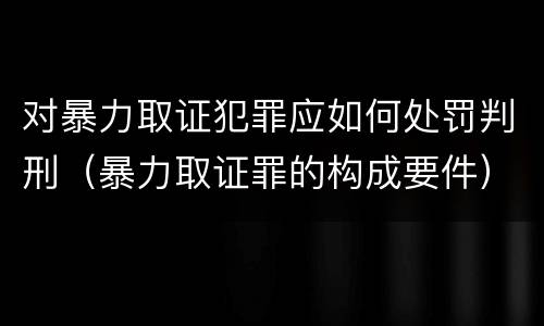 对暴力取证犯罪应如何处罚判刑（暴力取证罪的构成要件）