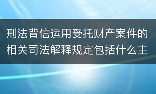 刑法背信运用受托财产案件的相关司法解释规定包括什么主要内容
