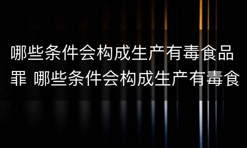 哪些条件会构成生产有毒食品罪 哪些条件会构成生产有毒食品罪的行为