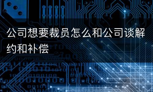 公司想要裁员怎么和公司谈解约和补偿