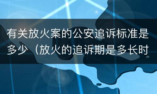 有关放火案的公安追诉标准是多少（放火的追诉期是多长时间）