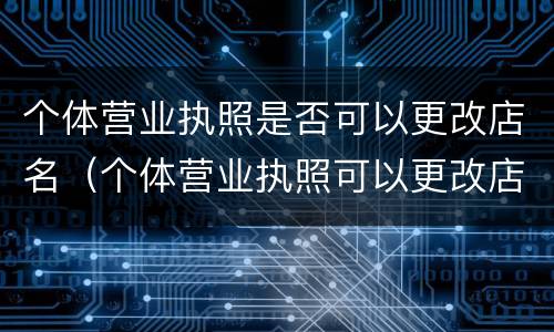 个体营业执照是否可以更改店名（个体营业执照可以更改店名和经营范围吗）
