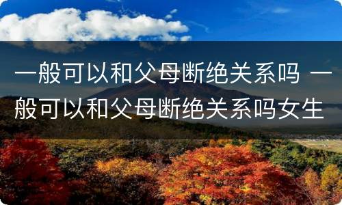 一般可以和父母断绝关系吗 一般可以和父母断绝关系吗女生