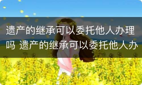遗产的继承可以委托他人办理吗 遗产的继承可以委托他人办理吗合法吗