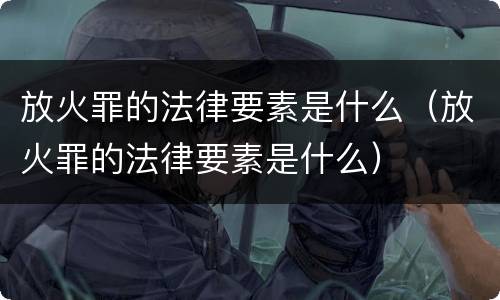 放火罪的法律要素是什么（放火罪的法律要素是什么）