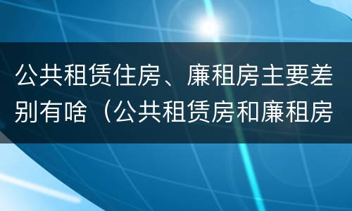 公共租赁住房、廉租房主要差别有啥（公共租赁房和廉租房有什么区别）