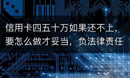 信用卡四五十万如果还不上，要怎么做才妥当，负法律责任会判多久，请帮忙解答