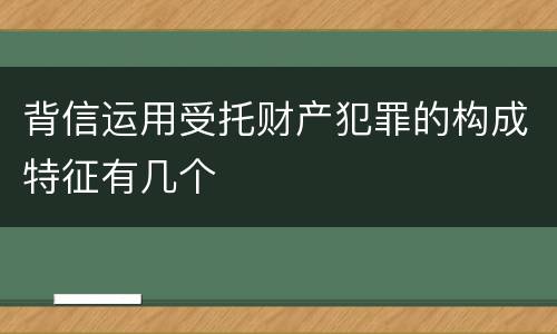 背信运用受托财产犯罪的构成特征有几个
