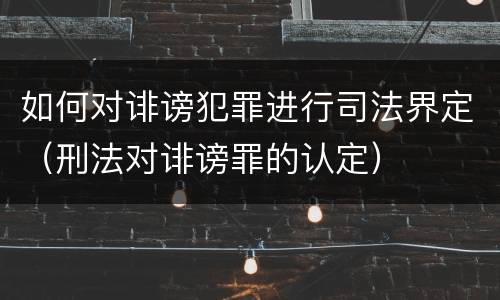 如何对诽谤犯罪进行司法界定（刑法对诽谤罪的认定）