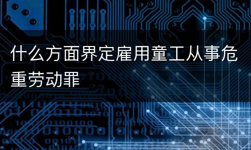 什么方面界定雇用童工从事危重劳动罪