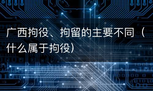 广西拘役、拘留的主要不同（什么属于拘役）